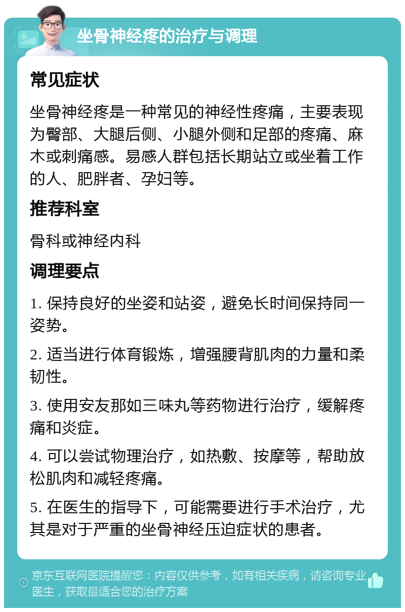 坐骨神经疼的治疗与调理 常见症状 坐骨神经疼是一种常见的神经性疼痛，主要表现为臀部、大腿后侧、小腿外侧和足部的疼痛、麻木或刺痛感。易感人群包括长期站立或坐着工作的人、肥胖者、孕妇等。 推荐科室 骨科或神经内科 调理要点 1. 保持良好的坐姿和站姿，避免长时间保持同一姿势。 2. 适当进行体育锻炼，增强腰背肌肉的力量和柔韧性。 3. 使用安友那如三味丸等药物进行治疗，缓解疼痛和炎症。 4. 可以尝试物理治疗，如热敷、按摩等，帮助放松肌肉和减轻疼痛。 5. 在医生的指导下，可能需要进行手术治疗，尤其是对于严重的坐骨神经压迫症状的患者。