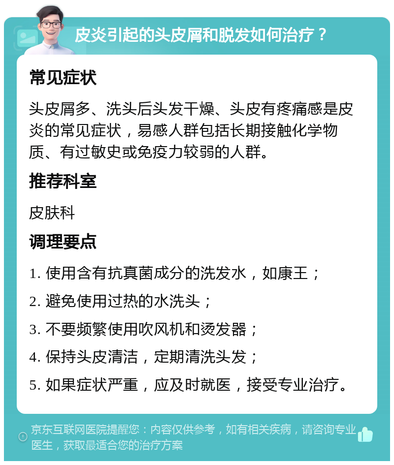 皮炎引起的头皮屑和脱发如何治疗？ 常见症状 头皮屑多、洗头后头发干燥、头皮有疼痛感是皮炎的常见症状，易感人群包括长期接触化学物质、有过敏史或免疫力较弱的人群。 推荐科室 皮肤科 调理要点 1. 使用含有抗真菌成分的洗发水，如康王； 2. 避免使用过热的水洗头； 3. 不要频繁使用吹风机和烫发器； 4. 保持头皮清洁，定期清洗头发； 5. 如果症状严重，应及时就医，接受专业治疗。