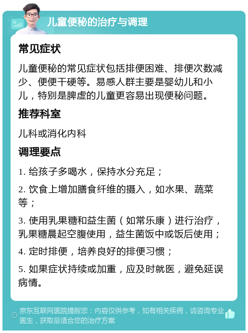 儿童便秘的治疗与调理 常见症状 儿童便秘的常见症状包括排便困难、排便次数减少、便便干硬等。易感人群主要是婴幼儿和小儿，特别是脾虚的儿童更容易出现便秘问题。 推荐科室 儿科或消化内科 调理要点 1. 给孩子多喝水，保持水分充足； 2. 饮食上增加膳食纤维的摄入，如水果、蔬菜等； 3. 使用乳果糖和益生菌（如常乐康）进行治疗，乳果糖晨起空腹使用，益生菌饭中或饭后使用； 4. 定时排便，培养良好的排便习惯； 5. 如果症状持续或加重，应及时就医，避免延误病情。