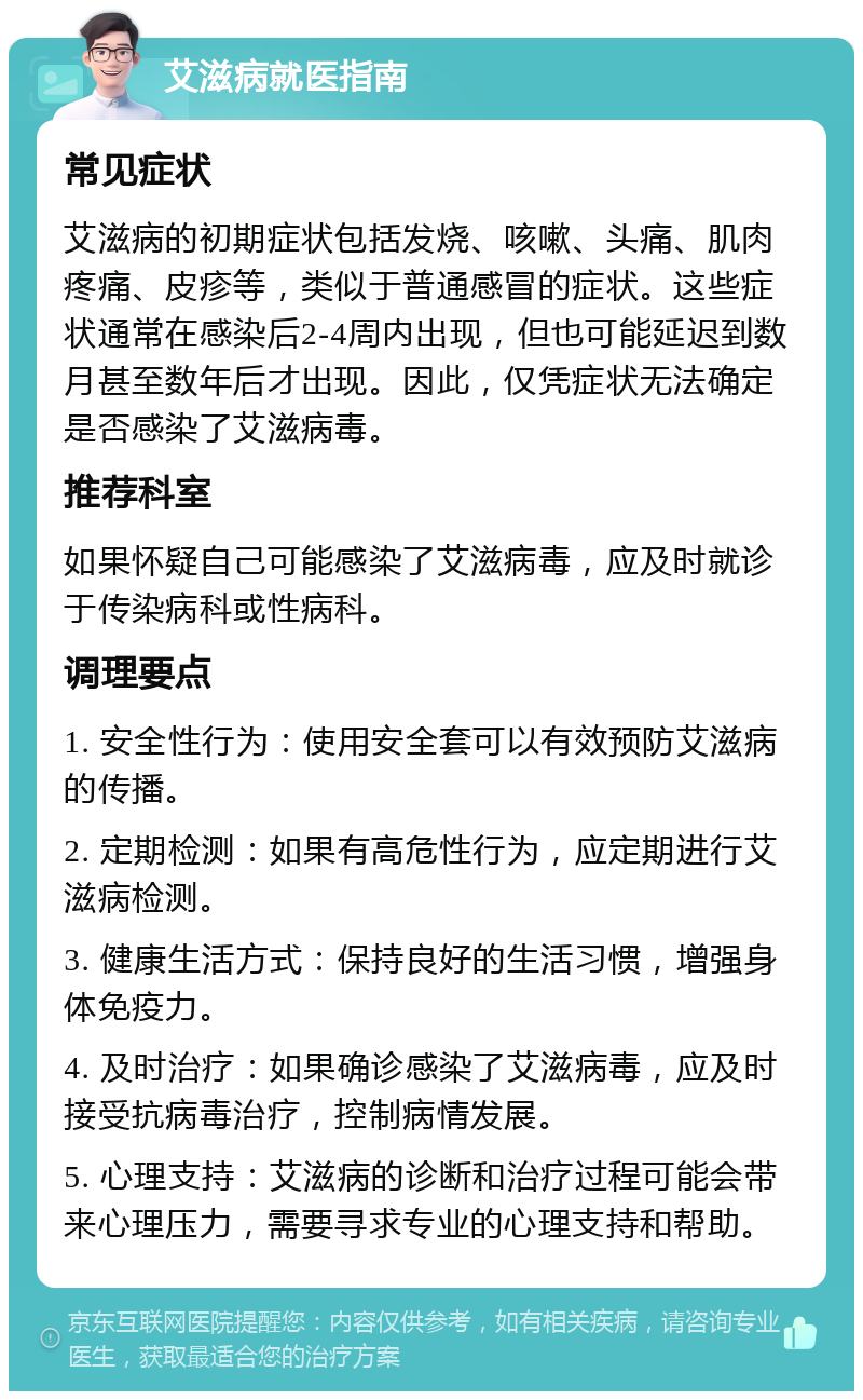 艾滋病就医指南 常见症状 艾滋病的初期症状包括发烧、咳嗽、头痛、肌肉疼痛、皮疹等，类似于普通感冒的症状。这些症状通常在感染后2-4周内出现，但也可能延迟到数月甚至数年后才出现。因此，仅凭症状无法确定是否感染了艾滋病毒。 推荐科室 如果怀疑自己可能感染了艾滋病毒，应及时就诊于传染病科或性病科。 调理要点 1. 安全性行为：使用安全套可以有效预防艾滋病的传播。 2. 定期检测：如果有高危性行为，应定期进行艾滋病检测。 3. 健康生活方式：保持良好的生活习惯，增强身体免疫力。 4. 及时治疗：如果确诊感染了艾滋病毒，应及时接受抗病毒治疗，控制病情发展。 5. 心理支持：艾滋病的诊断和治疗过程可能会带来心理压力，需要寻求专业的心理支持和帮助。