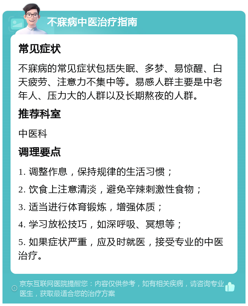 不寐病中医治疗指南 常见症状 不寐病的常见症状包括失眠、多梦、易惊醒、白天疲劳、注意力不集中等。易感人群主要是中老年人、压力大的人群以及长期熬夜的人群。 推荐科室 中医科 调理要点 1. 调整作息，保持规律的生活习惯； 2. 饮食上注意清淡，避免辛辣刺激性食物； 3. 适当进行体育锻炼，增强体质； 4. 学习放松技巧，如深呼吸、冥想等； 5. 如果症状严重，应及时就医，接受专业的中医治疗。