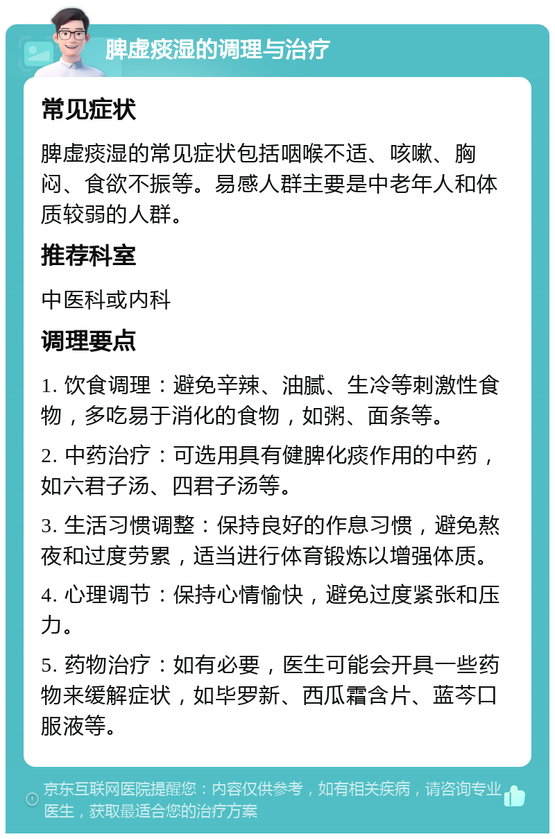 脾虚痰湿的调理与治疗 常见症状 脾虚痰湿的常见症状包括咽喉不适、咳嗽、胸闷、食欲不振等。易感人群主要是中老年人和体质较弱的人群。 推荐科室 中医科或内科 调理要点 1. 饮食调理：避免辛辣、油腻、生冷等刺激性食物，多吃易于消化的食物，如粥、面条等。 2. 中药治疗：可选用具有健脾化痰作用的中药，如六君子汤、四君子汤等。 3. 生活习惯调整：保持良好的作息习惯，避免熬夜和过度劳累，适当进行体育锻炼以增强体质。 4. 心理调节：保持心情愉快，避免过度紧张和压力。 5. 药物治疗：如有必要，医生可能会开具一些药物来缓解症状，如毕罗新、西瓜霜含片、蓝芩口服液等。