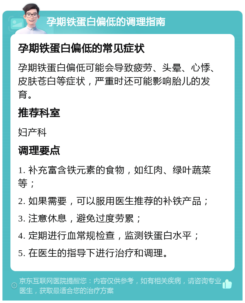 孕期铁蛋白偏低的调理指南 孕期铁蛋白偏低的常见症状 孕期铁蛋白偏低可能会导致疲劳、头晕、心悸、皮肤苍白等症状，严重时还可能影响胎儿的发育。 推荐科室 妇产科 调理要点 1. 补充富含铁元素的食物，如红肉、绿叶蔬菜等； 2. 如果需要，可以服用医生推荐的补铁产品； 3. 注意休息，避免过度劳累； 4. 定期进行血常规检查，监测铁蛋白水平； 5. 在医生的指导下进行治疗和调理。