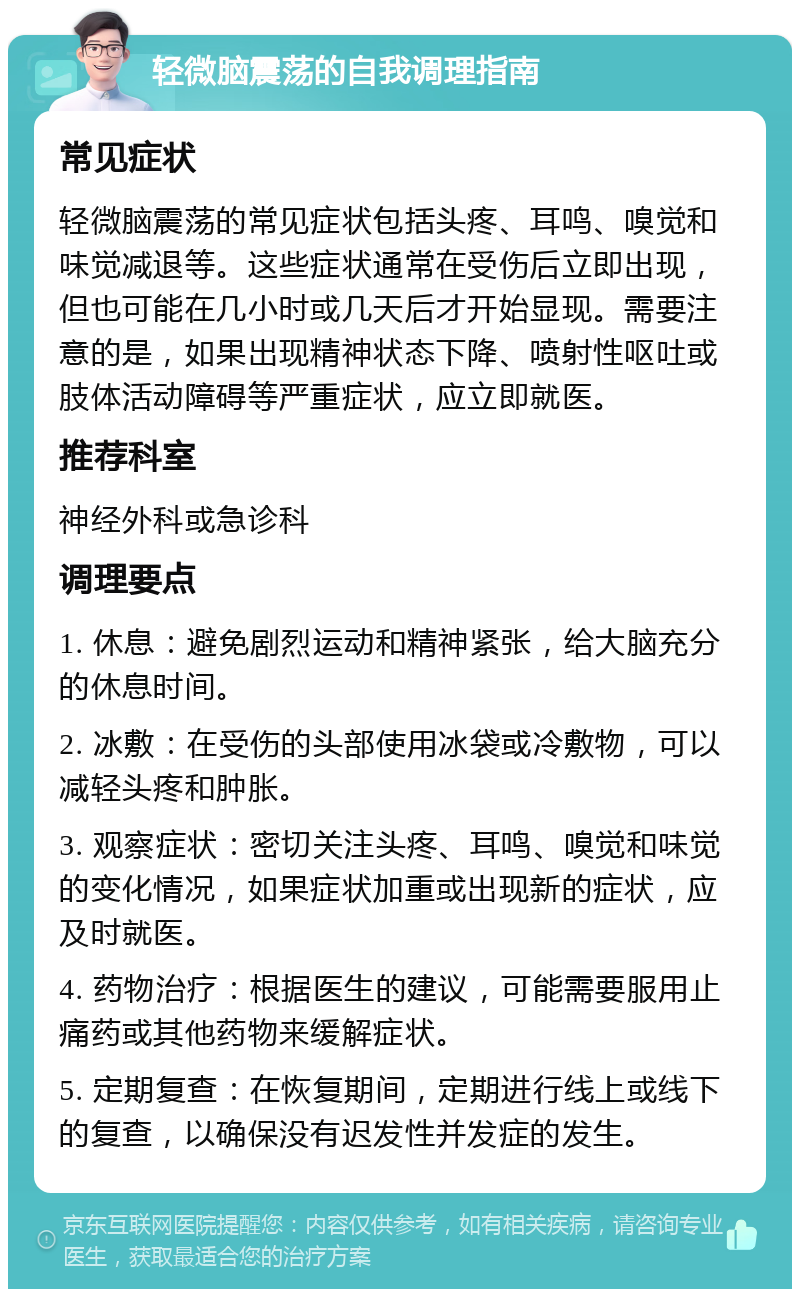 轻微脑震荡的自我调理指南 常见症状 轻微脑震荡的常见症状包括头疼、耳鸣、嗅觉和味觉减退等。这些症状通常在受伤后立即出现，但也可能在几小时或几天后才开始显现。需要注意的是，如果出现精神状态下降、喷射性呕吐或肢体活动障碍等严重症状，应立即就医。 推荐科室 神经外科或急诊科 调理要点 1. 休息：避免剧烈运动和精神紧张，给大脑充分的休息时间。 2. 冰敷：在受伤的头部使用冰袋或冷敷物，可以减轻头疼和肿胀。 3. 观察症状：密切关注头疼、耳鸣、嗅觉和味觉的变化情况，如果症状加重或出现新的症状，应及时就医。 4. 药物治疗：根据医生的建议，可能需要服用止痛药或其他药物来缓解症状。 5. 定期复查：在恢复期间，定期进行线上或线下的复查，以确保没有迟发性并发症的发生。