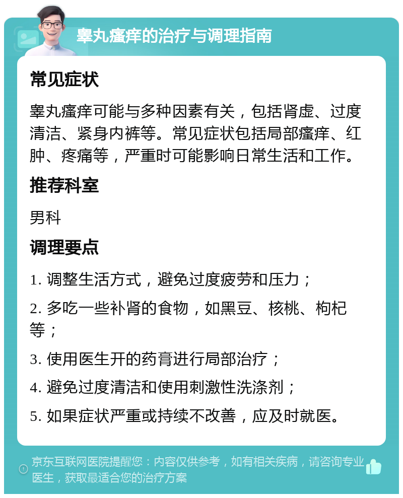 睾丸瘙痒的治疗与调理指南 常见症状 睾丸瘙痒可能与多种因素有关，包括肾虚、过度清洁、紧身内裤等。常见症状包括局部瘙痒、红肿、疼痛等，严重时可能影响日常生活和工作。 推荐科室 男科 调理要点 1. 调整生活方式，避免过度疲劳和压力； 2. 多吃一些补肾的食物，如黑豆、核桃、枸杞等； 3. 使用医生开的药膏进行局部治疗； 4. 避免过度清洁和使用刺激性洗涤剂； 5. 如果症状严重或持续不改善，应及时就医。