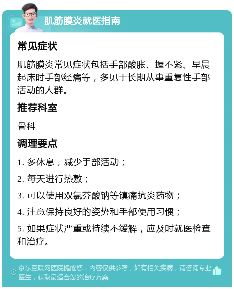 肌筋膜炎就医指南 常见症状 肌筋膜炎常见症状包括手部酸胀、握不紧、早晨起床时手部经痛等，多见于长期从事重复性手部活动的人群。 推荐科室 骨科 调理要点 1. 多休息，减少手部活动； 2. 每天进行热敷； 3. 可以使用双氯芬酸钠等镇痛抗炎药物； 4. 注意保持良好的姿势和手部使用习惯； 5. 如果症状严重或持续不缓解，应及时就医检查和治疗。