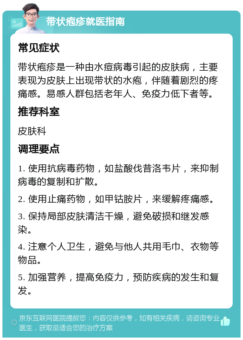 带状疱疹就医指南 常见症状 带状疱疹是一种由水痘病毒引起的皮肤病，主要表现为皮肤上出现带状的水疱，伴随着剧烈的疼痛感。易感人群包括老年人、免疫力低下者等。 推荐科室 皮肤科 调理要点 1. 使用抗病毒药物，如盐酸伐昔洛韦片，来抑制病毒的复制和扩散。 2. 使用止痛药物，如甲钴胺片，来缓解疼痛感。 3. 保持局部皮肤清洁干燥，避免破损和继发感染。 4. 注意个人卫生，避免与他人共用毛巾、衣物等物品。 5. 加强营养，提高免疫力，预防疾病的发生和复发。