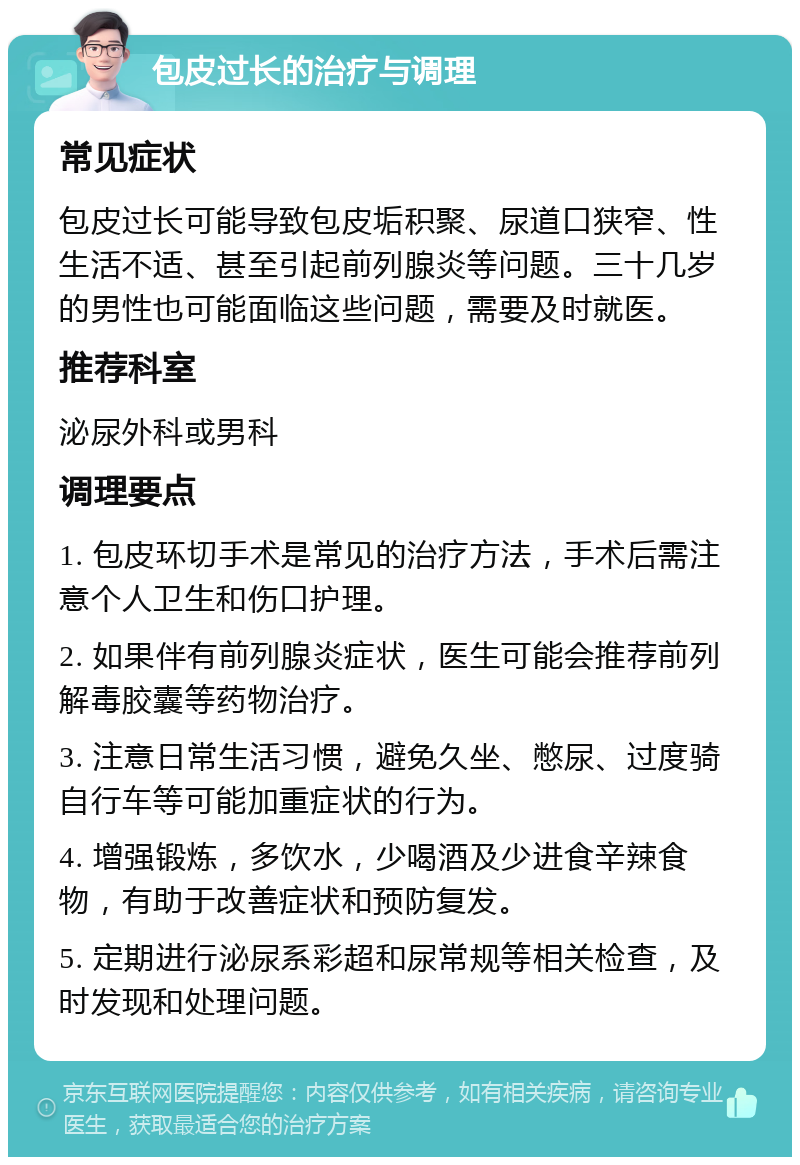 包皮过长的治疗与调理 常见症状 包皮过长可能导致包皮垢积聚、尿道口狭窄、性生活不适、甚至引起前列腺炎等问题。三十几岁的男性也可能面临这些问题，需要及时就医。 推荐科室 泌尿外科或男科 调理要点 1. 包皮环切手术是常见的治疗方法，手术后需注意个人卫生和伤口护理。 2. 如果伴有前列腺炎症状，医生可能会推荐前列解毒胶囊等药物治疗。 3. 注意日常生活习惯，避免久坐、憋尿、过度骑自行车等可能加重症状的行为。 4. 增强锻炼，多饮水，少喝酒及少进食辛辣食物，有助于改善症状和预防复发。 5. 定期进行泌尿系彩超和尿常规等相关检查，及时发现和处理问题。