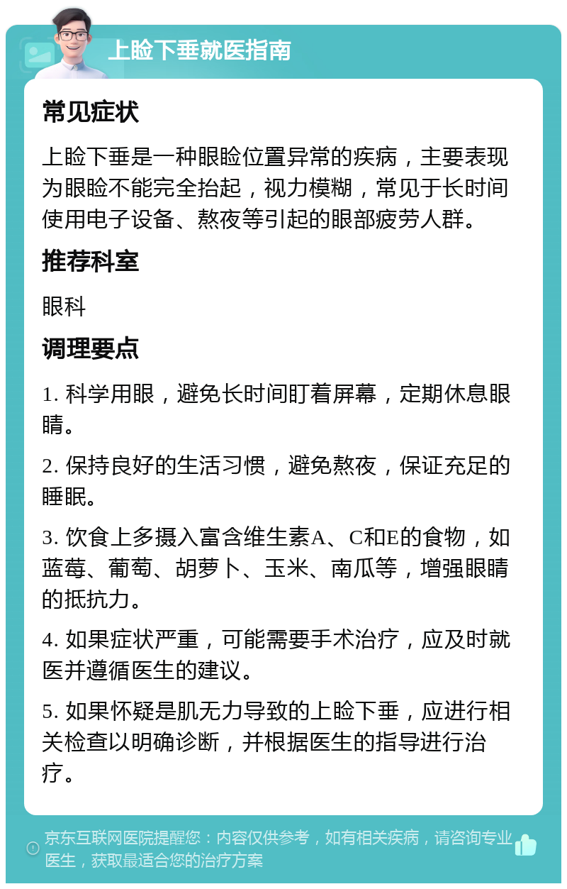 上睑下垂就医指南 常见症状 上睑下垂是一种眼睑位置异常的疾病，主要表现为眼睑不能完全抬起，视力模糊，常见于长时间使用电子设备、熬夜等引起的眼部疲劳人群。 推荐科室 眼科 调理要点 1. 科学用眼，避免长时间盯着屏幕，定期休息眼睛。 2. 保持良好的生活习惯，避免熬夜，保证充足的睡眠。 3. 饮食上多摄入富含维生素A、C和E的食物，如蓝莓、葡萄、胡萝卜、玉米、南瓜等，增强眼睛的抵抗力。 4. 如果症状严重，可能需要手术治疗，应及时就医并遵循医生的建议。 5. 如果怀疑是肌无力导致的上睑下垂，应进行相关检查以明确诊断，并根据医生的指导进行治疗。