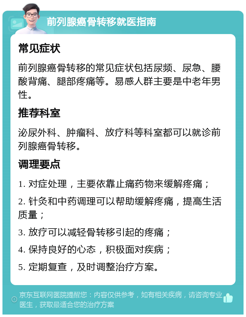 前列腺癌骨转移就医指南 常见症状 前列腺癌骨转移的常见症状包括尿频、尿急、腰酸背痛、腿部疼痛等。易感人群主要是中老年男性。 推荐科室 泌尿外科、肿瘤科、放疗科等科室都可以就诊前列腺癌骨转移。 调理要点 1. 对症处理，主要依靠止痛药物来缓解疼痛； 2. 针灸和中药调理可以帮助缓解疼痛，提高生活质量； 3. 放疗可以减轻骨转移引起的疼痛； 4. 保持良好的心态，积极面对疾病； 5. 定期复查，及时调整治疗方案。