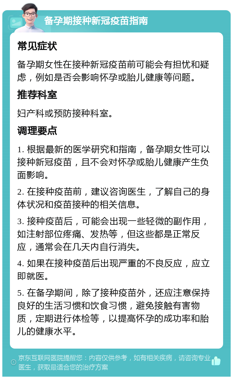 备孕期接种新冠疫苗指南 常见症状 备孕期女性在接种新冠疫苗前可能会有担忧和疑虑，例如是否会影响怀孕或胎儿健康等问题。 推荐科室 妇产科或预防接种科室。 调理要点 1. 根据最新的医学研究和指南，备孕期女性可以接种新冠疫苗，且不会对怀孕或胎儿健康产生负面影响。 2. 在接种疫苗前，建议咨询医生，了解自己的身体状况和疫苗接种的相关信息。 3. 接种疫苗后，可能会出现一些轻微的副作用，如注射部位疼痛、发热等，但这些都是正常反应，通常会在几天内自行消失。 4. 如果在接种疫苗后出现严重的不良反应，应立即就医。 5. 在备孕期间，除了接种疫苗外，还应注意保持良好的生活习惯和饮食习惯，避免接触有害物质，定期进行体检等，以提高怀孕的成功率和胎儿的健康水平。