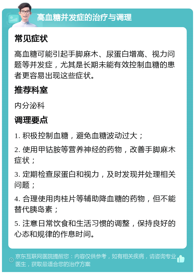 高血糖并发症的治疗与调理 常见症状 高血糖可能引起手脚麻木、尿蛋白增高、视力问题等并发症，尤其是长期未能有效控制血糖的患者更容易出现这些症状。 推荐科室 内分泌科 调理要点 1. 积极控制血糖，避免血糖波动过大； 2. 使用甲钴胺等营养神经的药物，改善手脚麻木症状； 3. 定期检查尿蛋白和视力，及时发现并处理相关问题； 4. 合理使用肉桂片等辅助降血糖的药物，但不能替代胰岛素； 5. 注意日常饮食和生活习惯的调整，保持良好的心态和规律的作息时间。