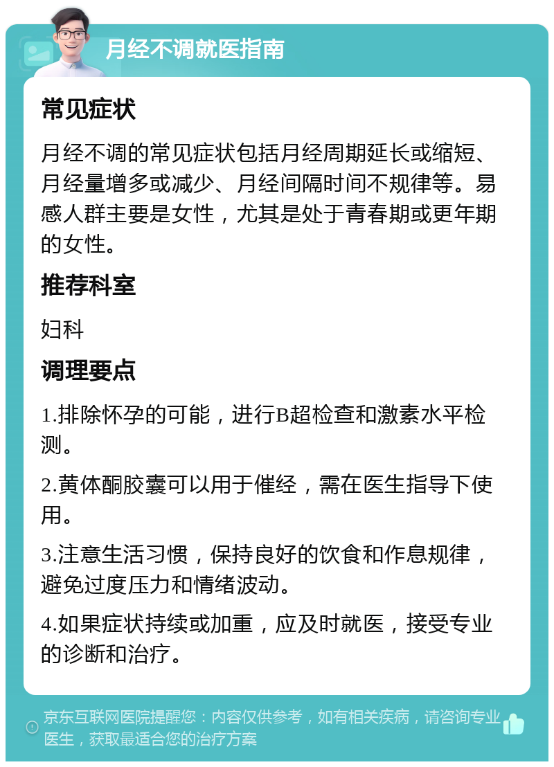 月经不调就医指南 常见症状 月经不调的常见症状包括月经周期延长或缩短、月经量增多或减少、月经间隔时间不规律等。易感人群主要是女性，尤其是处于青春期或更年期的女性。 推荐科室 妇科 调理要点 1.排除怀孕的可能，进行B超检查和激素水平检测。 2.黄体酮胶囊可以用于催经，需在医生指导下使用。 3.注意生活习惯，保持良好的饮食和作息规律，避免过度压力和情绪波动。 4.如果症状持续或加重，应及时就医，接受专业的诊断和治疗。