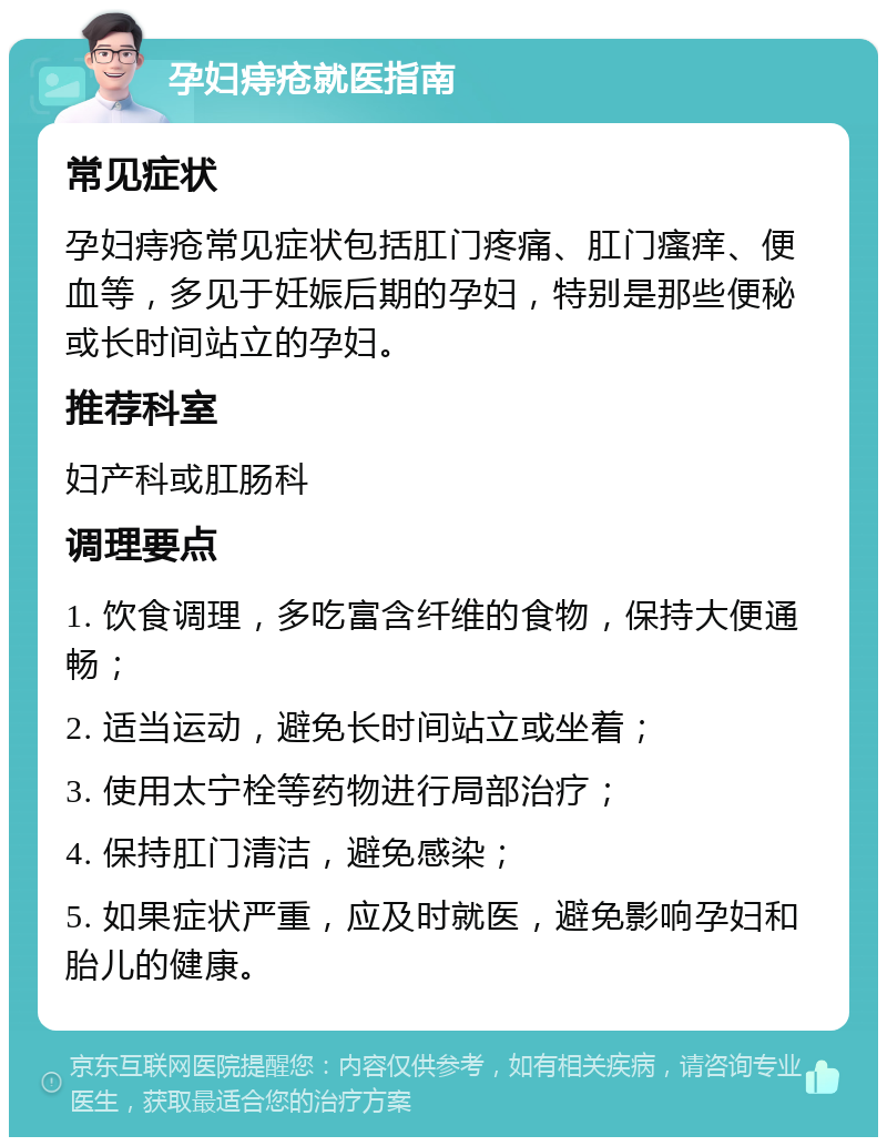 孕妇痔疮就医指南 常见症状 孕妇痔疮常见症状包括肛门疼痛、肛门瘙痒、便血等，多见于妊娠后期的孕妇，特别是那些便秘或长时间站立的孕妇。 推荐科室 妇产科或肛肠科 调理要点 1. 饮食调理，多吃富含纤维的食物，保持大便通畅； 2. 适当运动，避免长时间站立或坐着； 3. 使用太宁栓等药物进行局部治疗； 4. 保持肛门清洁，避免感染； 5. 如果症状严重，应及时就医，避免影响孕妇和胎儿的健康。