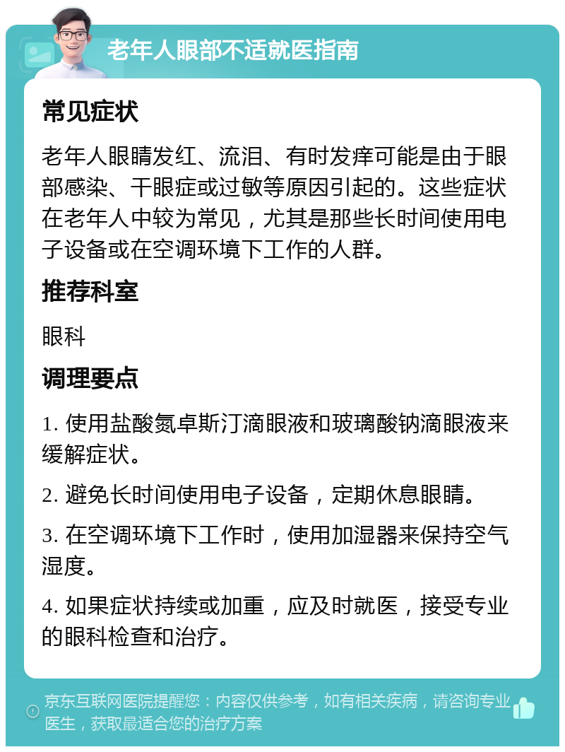 老年人眼部不适就医指南 常见症状 老年人眼睛发红、流泪、有时发痒可能是由于眼部感染、干眼症或过敏等原因引起的。这些症状在老年人中较为常见，尤其是那些长时间使用电子设备或在空调环境下工作的人群。 推荐科室 眼科 调理要点 1. 使用盐酸氮卓斯汀滴眼液和玻璃酸钠滴眼液来缓解症状。 2. 避免长时间使用电子设备，定期休息眼睛。 3. 在空调环境下工作时，使用加湿器来保持空气湿度。 4. 如果症状持续或加重，应及时就医，接受专业的眼科检查和治疗。