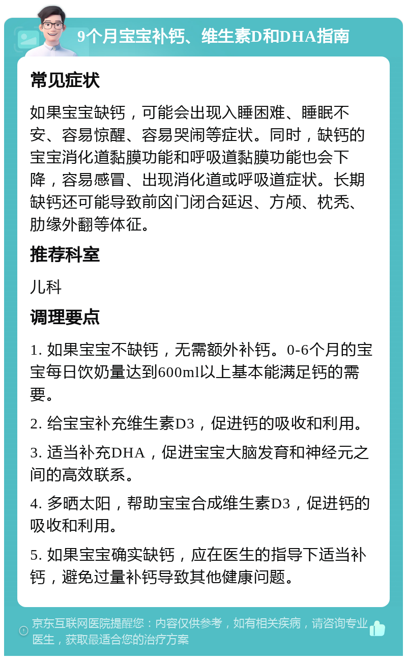 9个月宝宝补钙、维生素D和DHA指南 常见症状 如果宝宝缺钙，可能会出现入睡困难、睡眠不安、容易惊醒、容易哭闹等症状。同时，缺钙的宝宝消化道黏膜功能和呼吸道黏膜功能也会下降，容易感冒、出现消化道或呼吸道症状。长期缺钙还可能导致前囟门闭合延迟、方颅、枕秃、肋缘外翻等体征。 推荐科室 儿科 调理要点 1. 如果宝宝不缺钙，无需额外补钙。0-6个月的宝宝每日饮奶量达到600ml以上基本能满足钙的需要。 2. 给宝宝补充维生素D3，促进钙的吸收和利用。 3. 适当补充DHA，促进宝宝大脑发育和神经元之间的高效联系。 4. 多晒太阳，帮助宝宝合成维生素D3，促进钙的吸收和利用。 5. 如果宝宝确实缺钙，应在医生的指导下适当补钙，避免过量补钙导致其他健康问题。