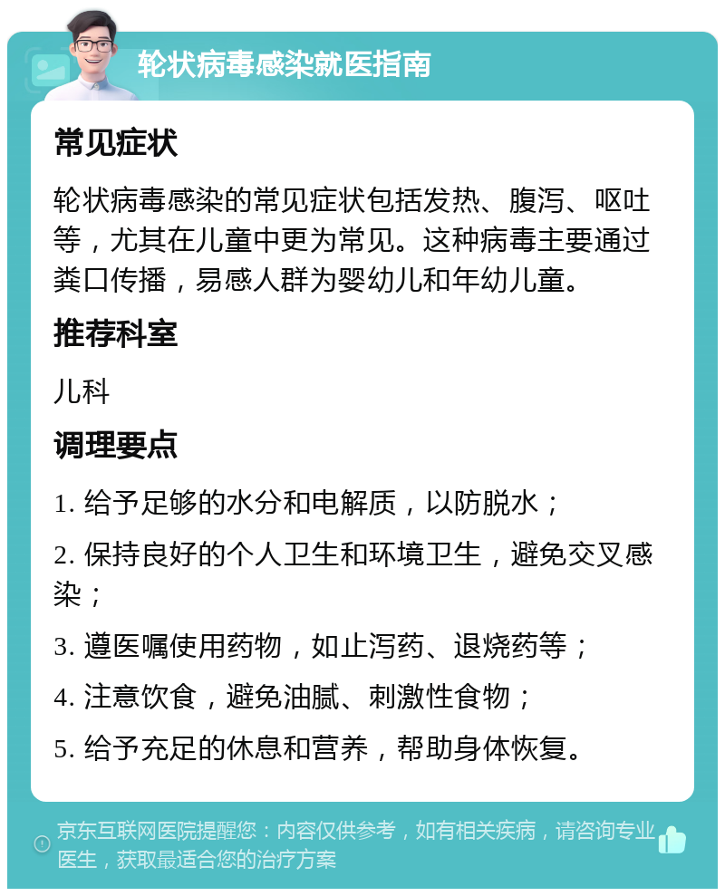 轮状病毒感染就医指南 常见症状 轮状病毒感染的常见症状包括发热、腹泻、呕吐等，尤其在儿童中更为常见。这种病毒主要通过粪口传播，易感人群为婴幼儿和年幼儿童。 推荐科室 儿科 调理要点 1. 给予足够的水分和电解质，以防脱水； 2. 保持良好的个人卫生和环境卫生，避免交叉感染； 3. 遵医嘱使用药物，如止泻药、退烧药等； 4. 注意饮食，避免油腻、刺激性食物； 5. 给予充足的休息和营养，帮助身体恢复。