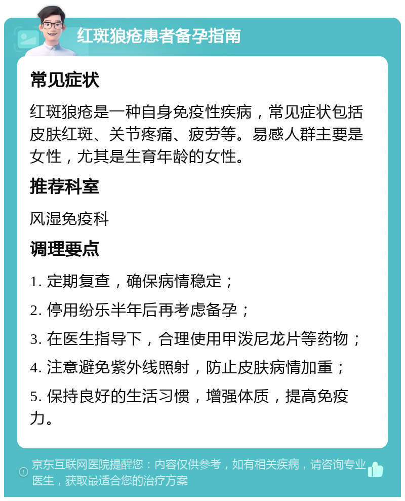 红斑狼疮患者备孕指南 常见症状 红斑狼疮是一种自身免疫性疾病，常见症状包括皮肤红斑、关节疼痛、疲劳等。易感人群主要是女性，尤其是生育年龄的女性。 推荐科室 风湿免疫科 调理要点 1. 定期复查，确保病情稳定； 2. 停用纷乐半年后再考虑备孕； 3. 在医生指导下，合理使用甲泼尼龙片等药物； 4. 注意避免紫外线照射，防止皮肤病情加重； 5. 保持良好的生活习惯，增强体质，提高免疫力。