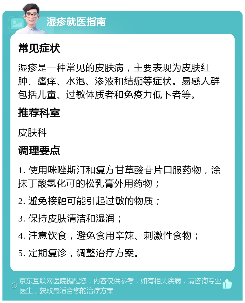 湿疹就医指南 常见症状 湿疹是一种常见的皮肤病，主要表现为皮肤红肿、瘙痒、水泡、渗液和结痂等症状。易感人群包括儿童、过敏体质者和免疫力低下者等。 推荐科室 皮肤科 调理要点 1. 使用咪唑斯汀和复方甘草酸苷片口服药物，涂抹丁酸氢化可的松乳膏外用药物； 2. 避免接触可能引起过敏的物质； 3. 保持皮肤清洁和湿润； 4. 注意饮食，避免食用辛辣、刺激性食物； 5. 定期复诊，调整治疗方案。