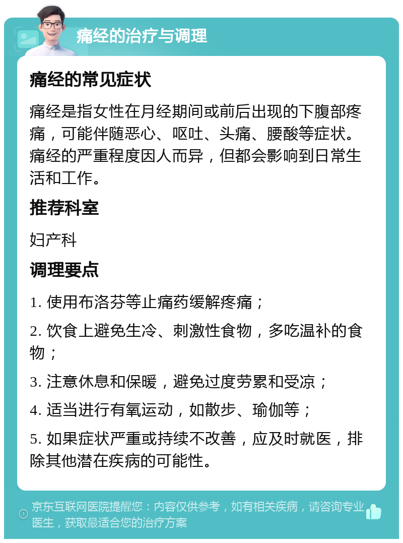 痛经的治疗与调理 痛经的常见症状 痛经是指女性在月经期间或前后出现的下腹部疼痛，可能伴随恶心、呕吐、头痛、腰酸等症状。痛经的严重程度因人而异，但都会影响到日常生活和工作。 推荐科室 妇产科 调理要点 1. 使用布洛芬等止痛药缓解疼痛； 2. 饮食上避免生冷、刺激性食物，多吃温补的食物； 3. 注意休息和保暖，避免过度劳累和受凉； 4. 适当进行有氧运动，如散步、瑜伽等； 5. 如果症状严重或持续不改善，应及时就医，排除其他潜在疾病的可能性。