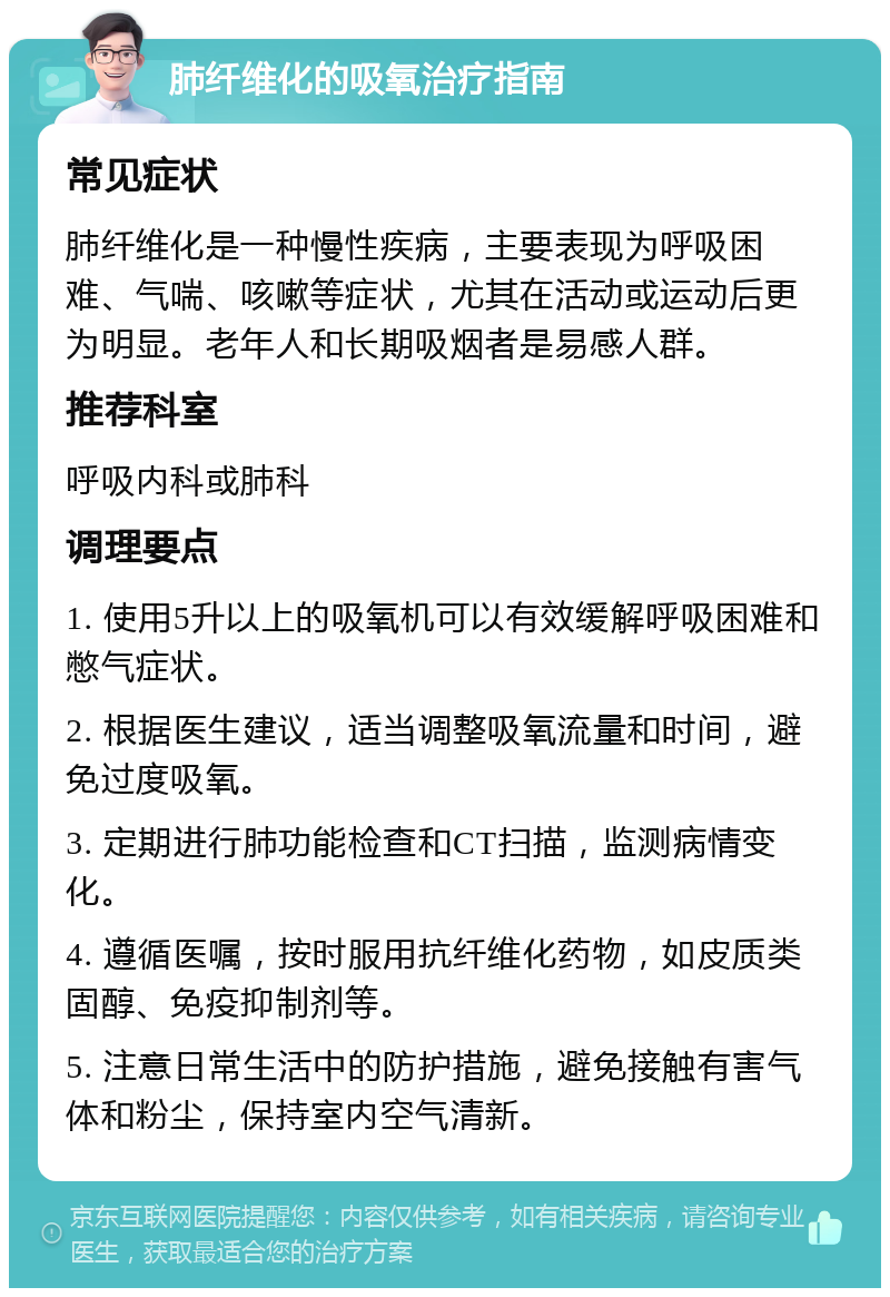 肺纤维化的吸氧治疗指南 常见症状 肺纤维化是一种慢性疾病，主要表现为呼吸困难、气喘、咳嗽等症状，尤其在活动或运动后更为明显。老年人和长期吸烟者是易感人群。 推荐科室 呼吸内科或肺科 调理要点 1. 使用5升以上的吸氧机可以有效缓解呼吸困难和憋气症状。 2. 根据医生建议，适当调整吸氧流量和时间，避免过度吸氧。 3. 定期进行肺功能检查和CT扫描，监测病情变化。 4. 遵循医嘱，按时服用抗纤维化药物，如皮质类固醇、免疫抑制剂等。 5. 注意日常生活中的防护措施，避免接触有害气体和粉尘，保持室内空气清新。