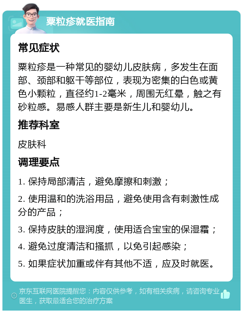 粟粒疹就医指南 常见症状 粟粒疹是一种常见的婴幼儿皮肤病，多发生在面部、颈部和躯干等部位，表现为密集的白色或黄色小颗粒，直径约1-2毫米，周围无红晕，触之有砂粒感。易感人群主要是新生儿和婴幼儿。 推荐科室 皮肤科 调理要点 1. 保持局部清洁，避免摩擦和刺激； 2. 使用温和的洗浴用品，避免使用含有刺激性成分的产品； 3. 保持皮肤的湿润度，使用适合宝宝的保湿霜； 4. 避免过度清洁和搔抓，以免引起感染； 5. 如果症状加重或伴有其他不适，应及时就医。