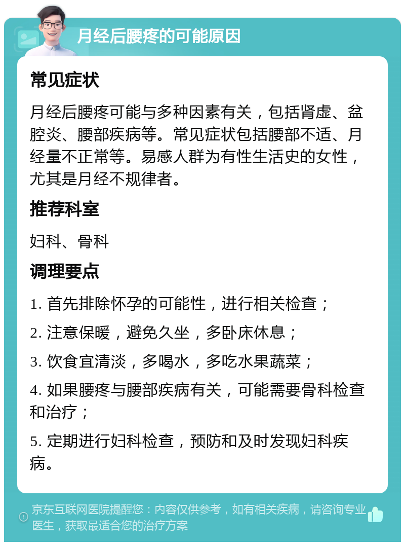 月经后腰疼的可能原因 常见症状 月经后腰疼可能与多种因素有关，包括肾虚、盆腔炎、腰部疾病等。常见症状包括腰部不适、月经量不正常等。易感人群为有性生活史的女性，尤其是月经不规律者。 推荐科室 妇科、骨科 调理要点 1. 首先排除怀孕的可能性，进行相关检查； 2. 注意保暖，避免久坐，多卧床休息； 3. 饮食宜清淡，多喝水，多吃水果蔬菜； 4. 如果腰疼与腰部疾病有关，可能需要骨科检查和治疗； 5. 定期进行妇科检查，预防和及时发现妇科疾病。