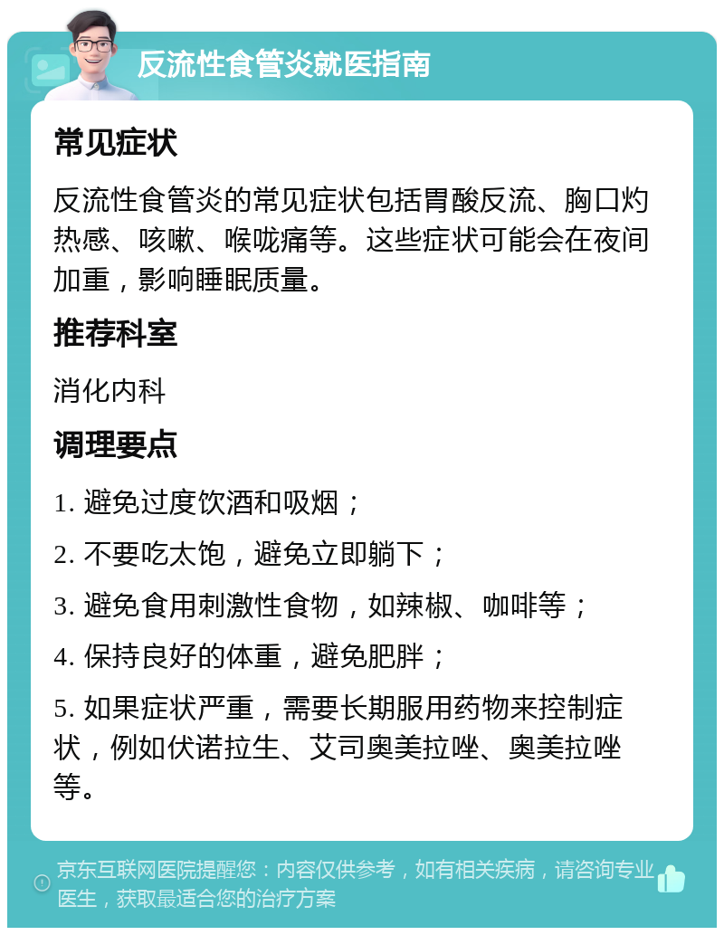 反流性食管炎就医指南 常见症状 反流性食管炎的常见症状包括胃酸反流、胸口灼热感、咳嗽、喉咙痛等。这些症状可能会在夜间加重，影响睡眠质量。 推荐科室 消化内科 调理要点 1. 避免过度饮酒和吸烟； 2. 不要吃太饱，避免立即躺下； 3. 避免食用刺激性食物，如辣椒、咖啡等； 4. 保持良好的体重，避免肥胖； 5. 如果症状严重，需要长期服用药物来控制症状，例如伏诺拉生、艾司奥美拉唑、奥美拉唑等。