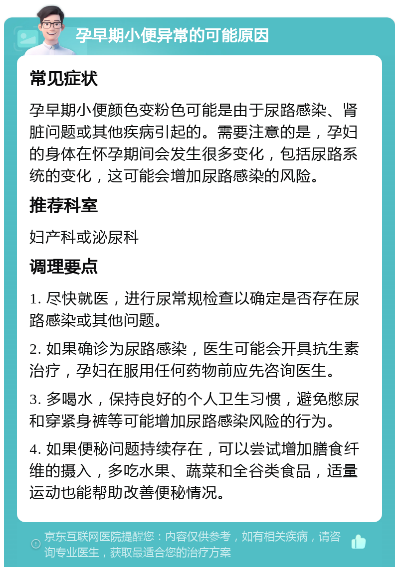 孕早期小便异常的可能原因 常见症状 孕早期小便颜色变粉色可能是由于尿路感染、肾脏问题或其他疾病引起的。需要注意的是，孕妇的身体在怀孕期间会发生很多变化，包括尿路系统的变化，这可能会增加尿路感染的风险。 推荐科室 妇产科或泌尿科 调理要点 1. 尽快就医，进行尿常规检查以确定是否存在尿路感染或其他问题。 2. 如果确诊为尿路感染，医生可能会开具抗生素治疗，孕妇在服用任何药物前应先咨询医生。 3. 多喝水，保持良好的个人卫生习惯，避免憋尿和穿紧身裤等可能增加尿路感染风险的行为。 4. 如果便秘问题持续存在，可以尝试增加膳食纤维的摄入，多吃水果、蔬菜和全谷类食品，适量运动也能帮助改善便秘情况。