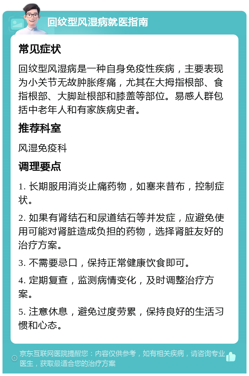 回纹型风湿病就医指南 常见症状 回纹型风湿病是一种自身免疫性疾病，主要表现为小关节无故肿胀疼痛，尤其在大拇指根部、食指根部、大脚趾根部和膝盖等部位。易感人群包括中老年人和有家族病史者。 推荐科室 风湿免疫科 调理要点 1. 长期服用消炎止痛药物，如塞来昔布，控制症状。 2. 如果有肾结石和尿道结石等并发症，应避免使用可能对肾脏造成负担的药物，选择肾脏友好的治疗方案。 3. 不需要忌口，保持正常健康饮食即可。 4. 定期复查，监测病情变化，及时调整治疗方案。 5. 注意休息，避免过度劳累，保持良好的生活习惯和心态。