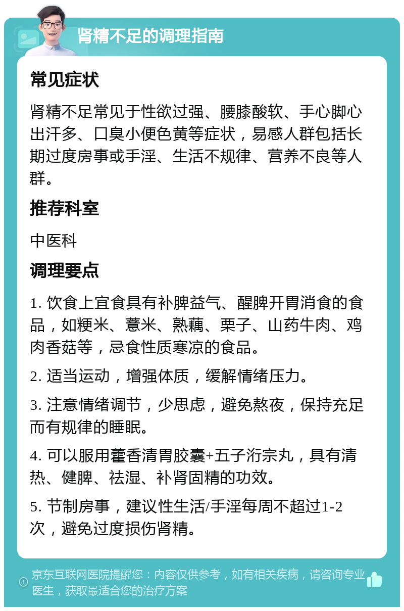 肾精不足的调理指南 常见症状 肾精不足常见于性欲过强、腰膝酸软、手心脚心出汗多、口臭小便色黄等症状，易感人群包括长期过度房事或手淫、生活不规律、营养不良等人群。 推荐科室 中医科 调理要点 1. 饮食上宜食具有补脾益气、醒脾开胃消食的食品，如粳米、薏米、熟藕、栗子、山药牛肉、鸡肉香菇等，忌食性质寒凉的食品。 2. 适当运动，增强体质，缓解情绪压力。 3. 注意情绪调节，少思虑，避免熬夜，保持充足而有规律的睡眠。 4. 可以服用藿香清胃胶囊+五子洐宗丸，具有清热、健脾、祛湿、补肾固精的功效。 5. 节制房事，建议性生活/手淫每周不超过1-2次，避免过度损伤肾精。