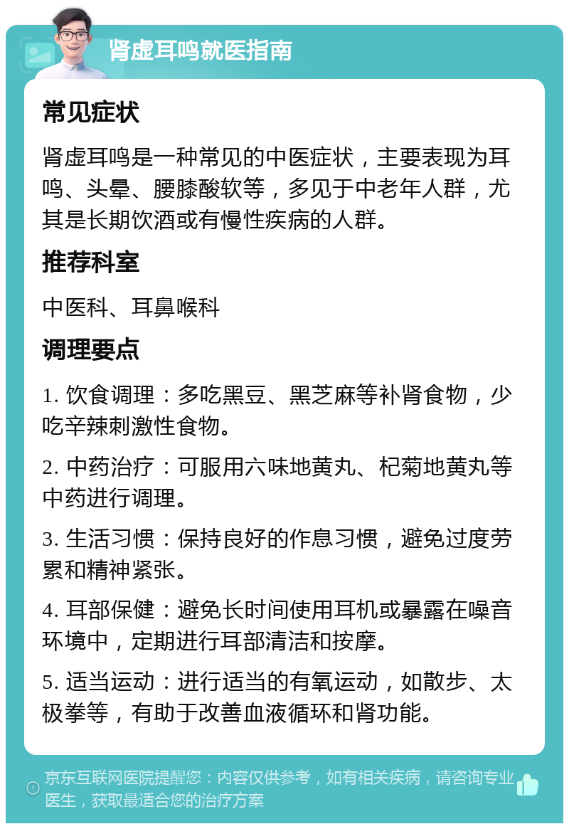 肾虚耳鸣就医指南 常见症状 肾虚耳鸣是一种常见的中医症状，主要表现为耳鸣、头晕、腰膝酸软等，多见于中老年人群，尤其是长期饮酒或有慢性疾病的人群。 推荐科室 中医科、耳鼻喉科 调理要点 1. 饮食调理：多吃黑豆、黑芝麻等补肾食物，少吃辛辣刺激性食物。 2. 中药治疗：可服用六味地黄丸、杞菊地黄丸等中药进行调理。 3. 生活习惯：保持良好的作息习惯，避免过度劳累和精神紧张。 4. 耳部保健：避免长时间使用耳机或暴露在噪音环境中，定期进行耳部清洁和按摩。 5. 适当运动：进行适当的有氧运动，如散步、太极拳等，有助于改善血液循环和肾功能。