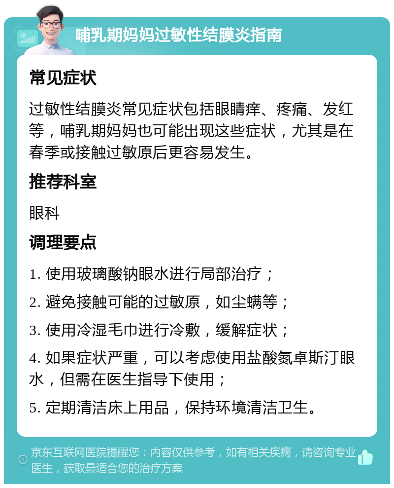 哺乳期妈妈过敏性结膜炎指南 常见症状 过敏性结膜炎常见症状包括眼睛痒、疼痛、发红等，哺乳期妈妈也可能出现这些症状，尤其是在春季或接触过敏原后更容易发生。 推荐科室 眼科 调理要点 1. 使用玻璃酸钠眼水进行局部治疗； 2. 避免接触可能的过敏原，如尘螨等； 3. 使用冷湿毛巾进行冷敷，缓解症状； 4. 如果症状严重，可以考虑使用盐酸氮卓斯汀眼水，但需在医生指导下使用； 5. 定期清洁床上用品，保持环境清洁卫生。