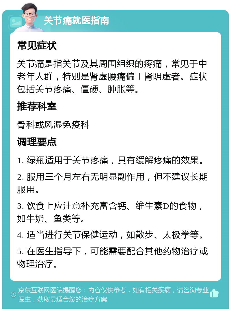 关节痛就医指南 常见症状 关节痛是指关节及其周围组织的疼痛，常见于中老年人群，特别是肾虚腰痛偏于肾阴虚者。症状包括关节疼痛、僵硬、肿胀等。 推荐科室 骨科或风湿免疫科 调理要点 1. 绿瓶适用于关节疼痛，具有缓解疼痛的效果。 2. 服用三个月左右无明显副作用，但不建议长期服用。 3. 饮食上应注意补充富含钙、维生素D的食物，如牛奶、鱼类等。 4. 适当进行关节保健运动，如散步、太极拳等。 5. 在医生指导下，可能需要配合其他药物治疗或物理治疗。