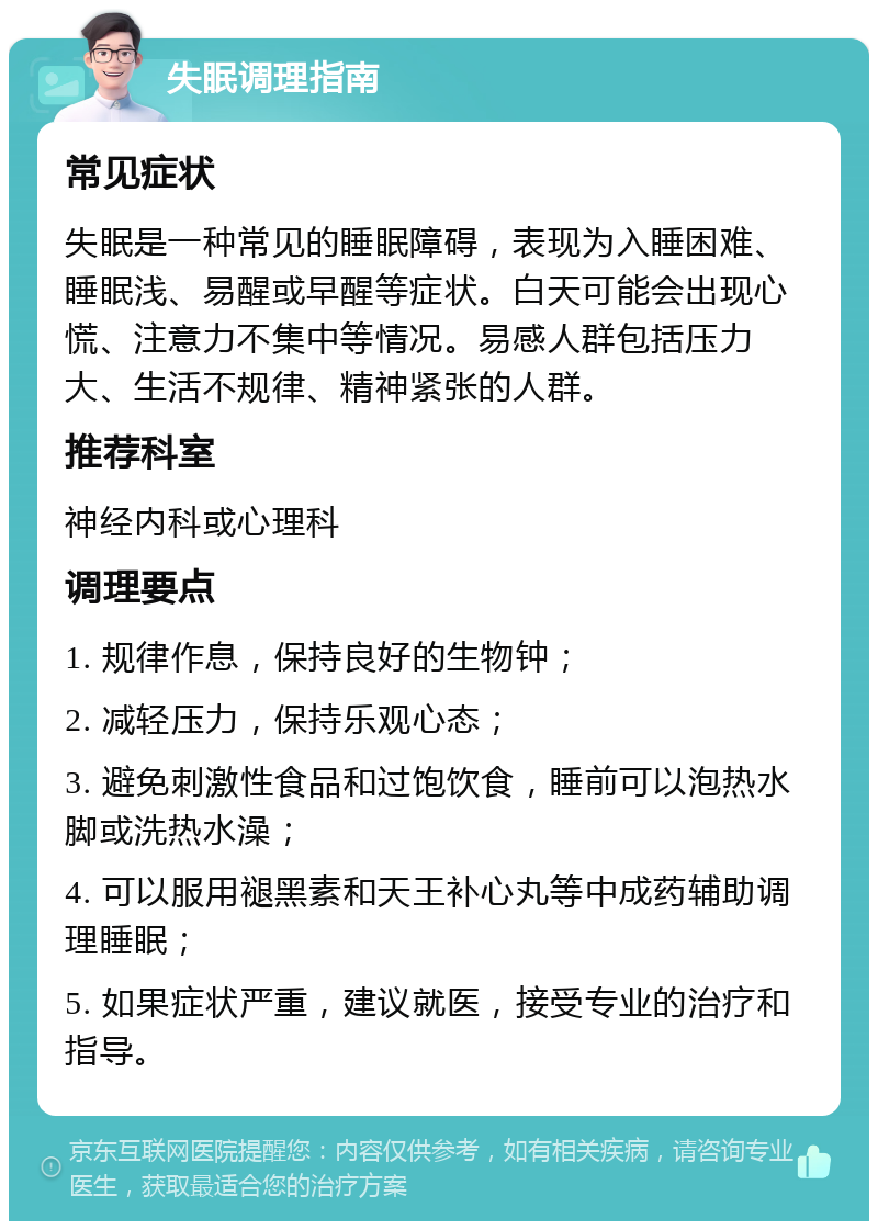 失眠调理指南 常见症状 失眠是一种常见的睡眠障碍，表现为入睡困难、睡眠浅、易醒或早醒等症状。白天可能会出现心慌、注意力不集中等情况。易感人群包括压力大、生活不规律、精神紧张的人群。 推荐科室 神经内科或心理科 调理要点 1. 规律作息，保持良好的生物钟； 2. 减轻压力，保持乐观心态； 3. 避免刺激性食品和过饱饮食，睡前可以泡热水脚或洗热水澡； 4. 可以服用褪黑素和天王补心丸等中成药辅助调理睡眠； 5. 如果症状严重，建议就医，接受专业的治疗和指导。