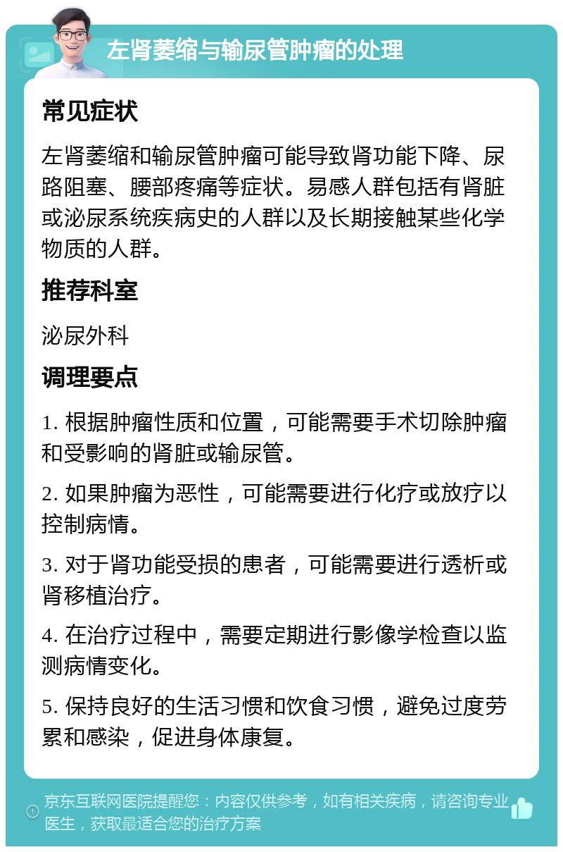 左肾萎缩与输尿管肿瘤的处理 常见症状 左肾萎缩和输尿管肿瘤可能导致肾功能下降、尿路阻塞、腰部疼痛等症状。易感人群包括有肾脏或泌尿系统疾病史的人群以及长期接触某些化学物质的人群。 推荐科室 泌尿外科 调理要点 1. 根据肿瘤性质和位置，可能需要手术切除肿瘤和受影响的肾脏或输尿管。 2. 如果肿瘤为恶性，可能需要进行化疗或放疗以控制病情。 3. 对于肾功能受损的患者，可能需要进行透析或肾移植治疗。 4. 在治疗过程中，需要定期进行影像学检查以监测病情变化。 5. 保持良好的生活习惯和饮食习惯，避免过度劳累和感染，促进身体康复。