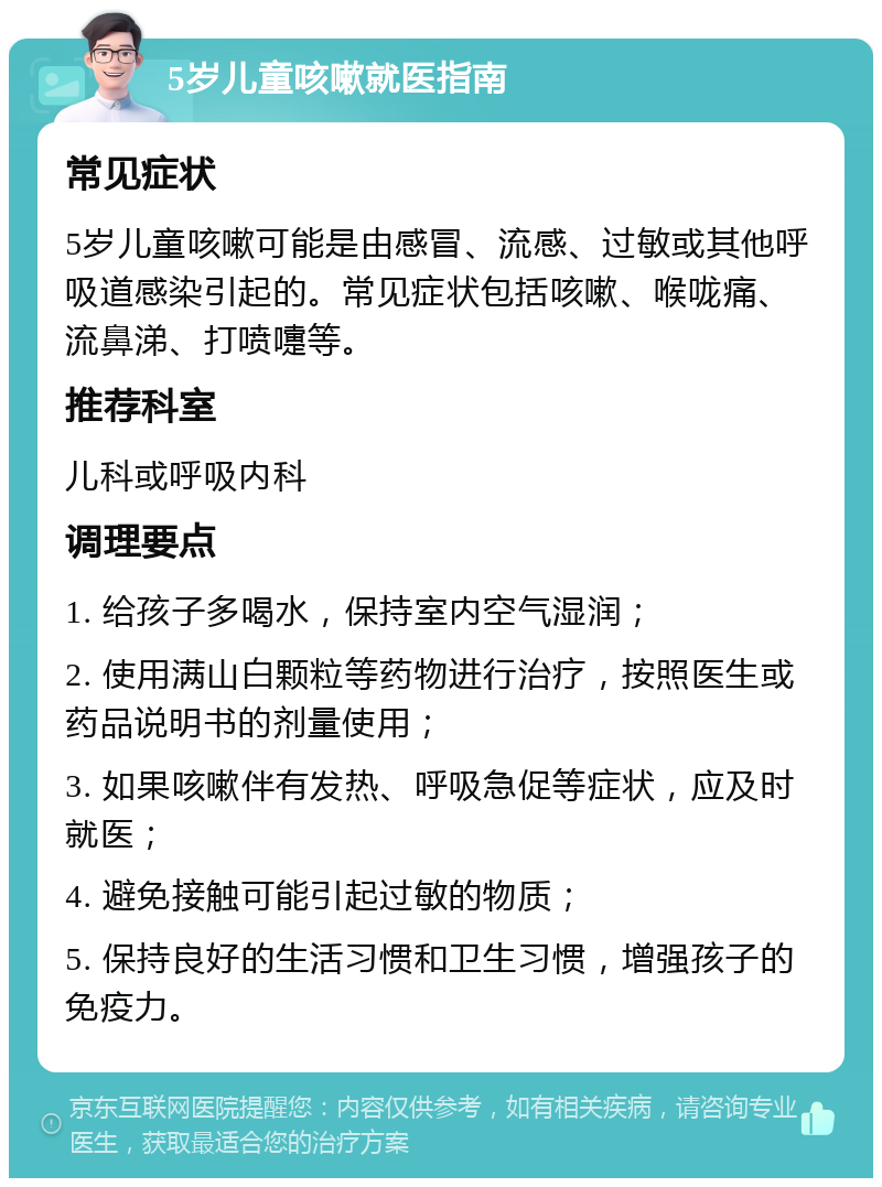 5岁儿童咳嗽就医指南 常见症状 5岁儿童咳嗽可能是由感冒、流感、过敏或其他呼吸道感染引起的。常见症状包括咳嗽、喉咙痛、流鼻涕、打喷嚏等。 推荐科室 儿科或呼吸内科 调理要点 1. 给孩子多喝水，保持室内空气湿润； 2. 使用满山白颗粒等药物进行治疗，按照医生或药品说明书的剂量使用； 3. 如果咳嗽伴有发热、呼吸急促等症状，应及时就医； 4. 避免接触可能引起过敏的物质； 5. 保持良好的生活习惯和卫生习惯，增强孩子的免疫力。