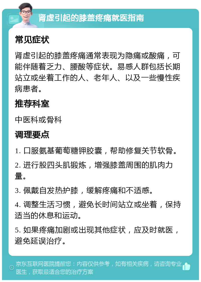 肾虚引起的膝盖疼痛就医指南 常见症状 肾虚引起的膝盖疼痛通常表现为隐痛或酸痛，可能伴随着乏力、腰酸等症状。易感人群包括长期站立或坐着工作的人、老年人、以及一些慢性疾病患者。 推荐科室 中医科或骨科 调理要点 1. 口服氨基葡萄糖钾胶囊，帮助修复关节软骨。 2. 进行股四头肌锻炼，增强膝盖周围的肌肉力量。 3. 佩戴自发热护膝，缓解疼痛和不适感。 4. 调整生活习惯，避免长时间站立或坐着，保持适当的休息和运动。 5. 如果疼痛加剧或出现其他症状，应及时就医，避免延误治疗。