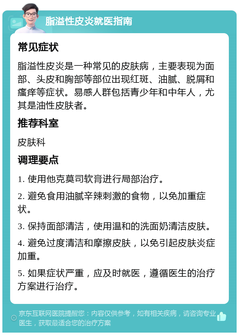 脂溢性皮炎就医指南 常见症状 脂溢性皮炎是一种常见的皮肤病，主要表现为面部、头皮和胸部等部位出现红斑、油腻、脱屑和瘙痒等症状。易感人群包括青少年和中年人，尤其是油性皮肤者。 推荐科室 皮肤科 调理要点 1. 使用他克莫司软膏进行局部治疗。 2. 避免食用油腻辛辣刺激的食物，以免加重症状。 3. 保持面部清洁，使用温和的洗面奶清洁皮肤。 4. 避免过度清洁和摩擦皮肤，以免引起皮肤炎症加重。 5. 如果症状严重，应及时就医，遵循医生的治疗方案进行治疗。