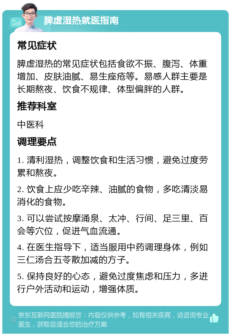 脾虚湿热就医指南 常见症状 脾虚湿热的常见症状包括食欲不振、腹泻、体重增加、皮肤油腻、易生痤疮等。易感人群主要是长期熬夜、饮食不规律、体型偏胖的人群。 推荐科室 中医科 调理要点 1. 清利湿热，调整饮食和生活习惯，避免过度劳累和熬夜。 2. 饮食上应少吃辛辣、油腻的食物，多吃清淡易消化的食物。 3. 可以尝试按摩涌泉、太冲、行间、足三里、百会等穴位，促进气血流通。 4. 在医生指导下，适当服用中药调理身体，例如三仁汤合五苓散加减的方子。 5. 保持良好的心态，避免过度焦虑和压力，多进行户外活动和运动，增强体质。