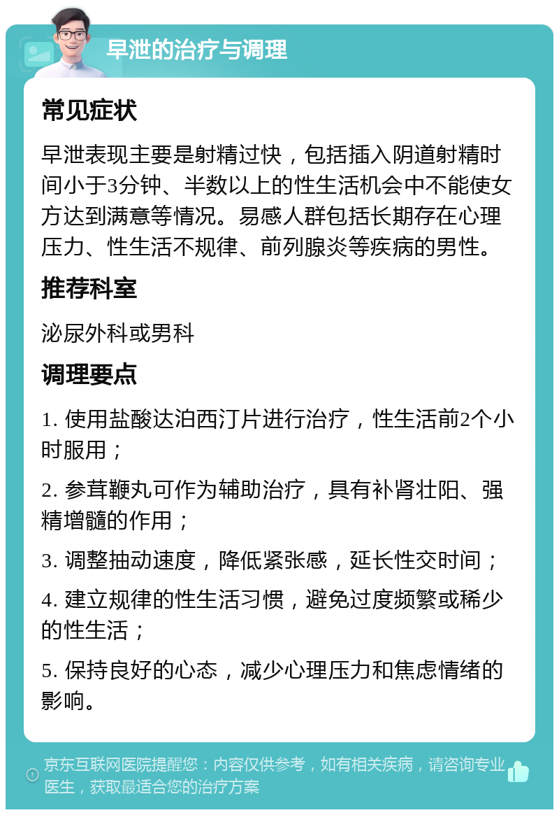 早泄的治疗与调理 常见症状 早泄表现主要是射精过快，包括插入阴道射精时间小于3分钟、半数以上的性生活机会中不能使女方达到满意等情况。易感人群包括长期存在心理压力、性生活不规律、前列腺炎等疾病的男性。 推荐科室 泌尿外科或男科 调理要点 1. 使用盐酸达泊西汀片进行治疗，性生活前2个小时服用； 2. 参茸鞭丸可作为辅助治疗，具有补肾壮阳、强精增髓的作用； 3. 调整抽动速度，降低紧张感，延长性交时间； 4. 建立规律的性生活习惯，避免过度频繁或稀少的性生活； 5. 保持良好的心态，减少心理压力和焦虑情绪的影响。