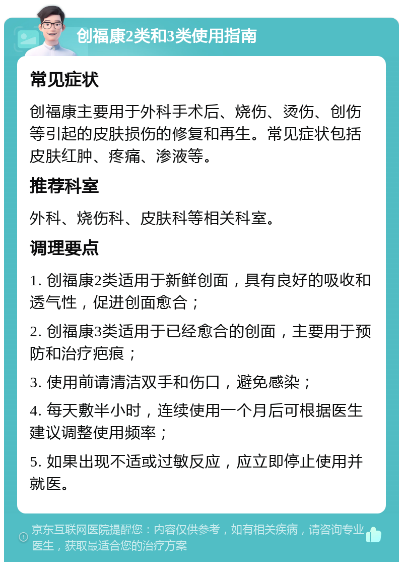 创福康2类和3类使用指南 常见症状 创福康主要用于外科手术后、烧伤、烫伤、创伤等引起的皮肤损伤的修复和再生。常见症状包括皮肤红肿、疼痛、渗液等。 推荐科室 外科、烧伤科、皮肤科等相关科室。 调理要点 1. 创福康2类适用于新鲜创面，具有良好的吸收和透气性，促进创面愈合； 2. 创福康3类适用于已经愈合的创面，主要用于预防和治疗疤痕； 3. 使用前请清洁双手和伤口，避免感染； 4. 每天敷半小时，连续使用一个月后可根据医生建议调整使用频率； 5. 如果出现不适或过敏反应，应立即停止使用并就医。