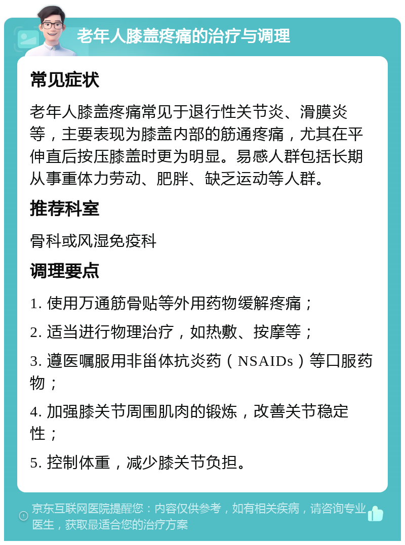 老年人膝盖疼痛的治疗与调理 常见症状 老年人膝盖疼痛常见于退行性关节炎、滑膜炎等，主要表现为膝盖内部的筋通疼痛，尤其在平伸直后按压膝盖时更为明显。易感人群包括长期从事重体力劳动、肥胖、缺乏运动等人群。 推荐科室 骨科或风湿免疫科 调理要点 1. 使用万通筋骨贴等外用药物缓解疼痛； 2. 适当进行物理治疗，如热敷、按摩等； 3. 遵医嘱服用非甾体抗炎药（NSAIDs）等口服药物； 4. 加强膝关节周围肌肉的锻炼，改善关节稳定性； 5. 控制体重，减少膝关节负担。