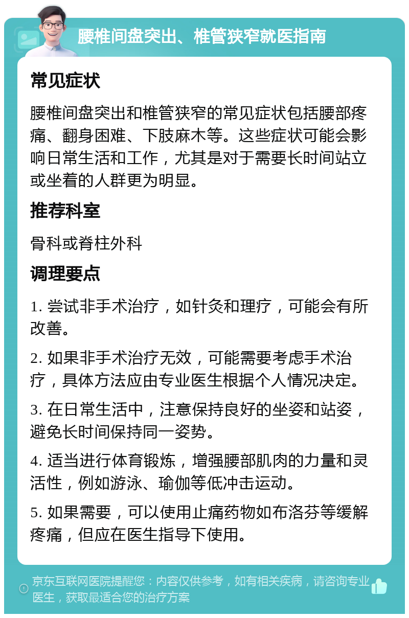 腰椎间盘突出、椎管狭窄就医指南 常见症状 腰椎间盘突出和椎管狭窄的常见症状包括腰部疼痛、翻身困难、下肢麻木等。这些症状可能会影响日常生活和工作，尤其是对于需要长时间站立或坐着的人群更为明显。 推荐科室 骨科或脊柱外科 调理要点 1. 尝试非手术治疗，如针灸和理疗，可能会有所改善。 2. 如果非手术治疗无效，可能需要考虑手术治疗，具体方法应由专业医生根据个人情况决定。 3. 在日常生活中，注意保持良好的坐姿和站姿，避免长时间保持同一姿势。 4. 适当进行体育锻炼，增强腰部肌肉的力量和灵活性，例如游泳、瑜伽等低冲击运动。 5. 如果需要，可以使用止痛药物如布洛芬等缓解疼痛，但应在医生指导下使用。