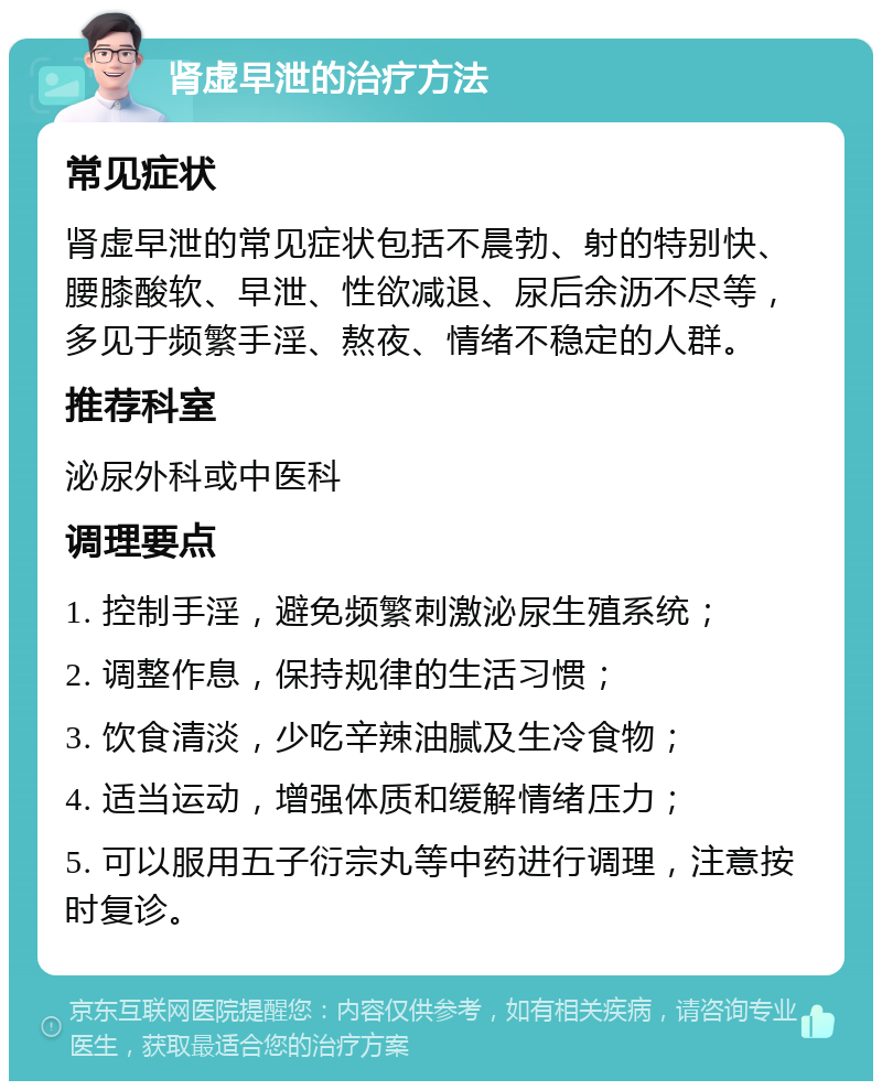 肾虚早泄的治疗方法 常见症状 肾虚早泄的常见症状包括不晨勃、射的特别快、腰膝酸软、早泄、性欲减退、尿后余沥不尽等，多见于频繁手淫、熬夜、情绪不稳定的人群。 推荐科室 泌尿外科或中医科 调理要点 1. 控制手淫，避免频繁刺激泌尿生殖系统； 2. 调整作息，保持规律的生活习惯； 3. 饮食清淡，少吃辛辣油腻及生冷食物； 4. 适当运动，增强体质和缓解情绪压力； 5. 可以服用五子衍宗丸等中药进行调理，注意按时复诊。