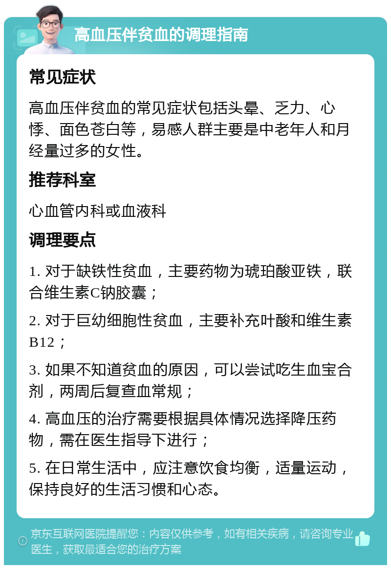 高血压伴贫血的调理指南 常见症状 高血压伴贫血的常见症状包括头晕、乏力、心悸、面色苍白等，易感人群主要是中老年人和月经量过多的女性。 推荐科室 心血管内科或血液科 调理要点 1. 对于缺铁性贫血，主要药物为琥珀酸亚铁，联合维生素C钠胶囊； 2. 对于巨幼细胞性贫血，主要补充叶酸和维生素B12； 3. 如果不知道贫血的原因，可以尝试吃生血宝合剂，两周后复查血常规； 4. 高血压的治疗需要根据具体情况选择降压药物，需在医生指导下进行； 5. 在日常生活中，应注意饮食均衡，适量运动，保持良好的生活习惯和心态。