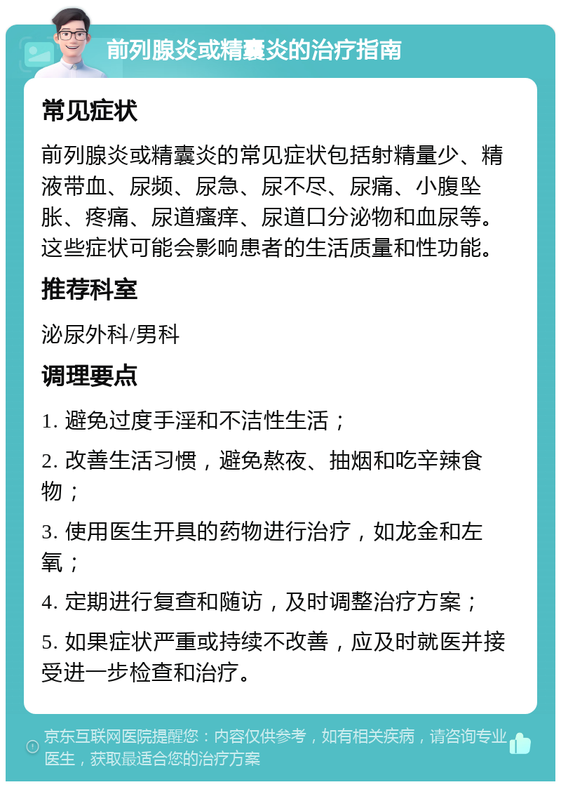 前列腺炎或精囊炎的治疗指南 常见症状 前列腺炎或精囊炎的常见症状包括射精量少、精液带血、尿频、尿急、尿不尽、尿痛、小腹坠胀、疼痛、尿道瘙痒、尿道口分泌物和血尿等。这些症状可能会影响患者的生活质量和性功能。 推荐科室 泌尿外科/男科 调理要点 1. 避免过度手淫和不洁性生活； 2. 改善生活习惯，避免熬夜、抽烟和吃辛辣食物； 3. 使用医生开具的药物进行治疗，如龙金和左氧； 4. 定期进行复查和随访，及时调整治疗方案； 5. 如果症状严重或持续不改善，应及时就医并接受进一步检查和治疗。