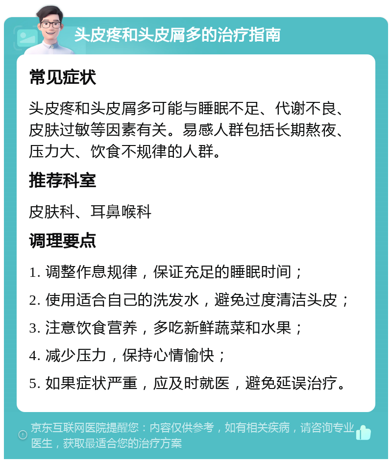 头皮疼和头皮屑多的治疗指南 常见症状 头皮疼和头皮屑多可能与睡眠不足、代谢不良、皮肤过敏等因素有关。易感人群包括长期熬夜、压力大、饮食不规律的人群。 推荐科室 皮肤科、耳鼻喉科 调理要点 1. 调整作息规律，保证充足的睡眠时间； 2. 使用适合自己的洗发水，避免过度清洁头皮； 3. 注意饮食营养，多吃新鲜蔬菜和水果； 4. 减少压力，保持心情愉快； 5. 如果症状严重，应及时就医，避免延误治疗。