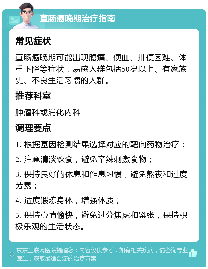 直肠癌晚期治疗指南 常见症状 直肠癌晚期可能出现腹痛、便血、排便困难、体重下降等症状，易感人群包括50岁以上、有家族史、不良生活习惯的人群。 推荐科室 肿瘤科或消化内科 调理要点 1. 根据基因检测结果选择对应的靶向药物治疗； 2. 注意清淡饮食，避免辛辣刺激食物； 3. 保持良好的休息和作息习惯，避免熬夜和过度劳累； 4. 适度锻炼身体，增强体质； 5. 保持心情愉快，避免过分焦虑和紧张，保持积极乐观的生活状态。