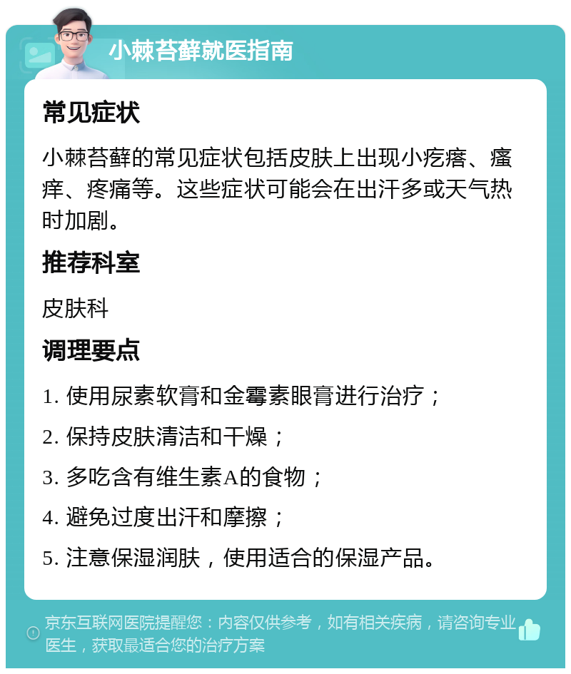 小棘苔藓就医指南 常见症状 小棘苔藓的常见症状包括皮肤上出现小疙瘩、瘙痒、疼痛等。这些症状可能会在出汗多或天气热时加剧。 推荐科室 皮肤科 调理要点 1. 使用尿素软膏和金霉素眼膏进行治疗； 2. 保持皮肤清洁和干燥； 3. 多吃含有维生素A的食物； 4. 避免过度出汗和摩擦； 5. 注意保湿润肤，使用适合的保湿产品。